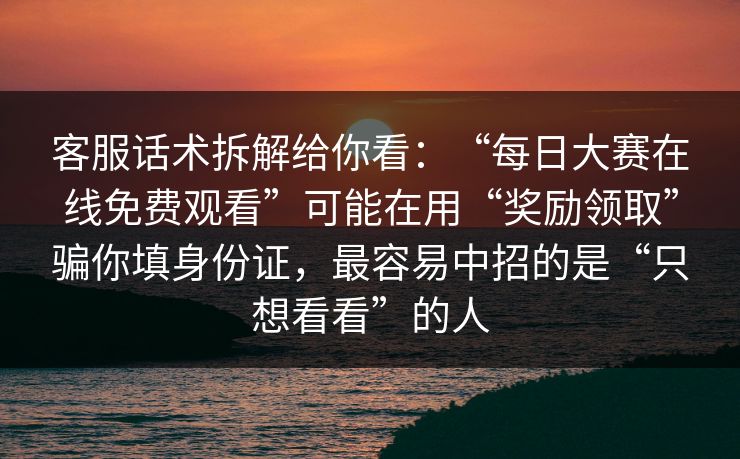 客服话术拆解给你看：“每日大赛在线免费观看”可能在用“奖励领取”骗你填身份证，最容易中招的是“只想看看”的人
