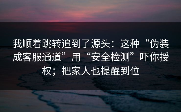 我顺着跳转追到了源头：这种“伪装成客服通道”用“安全检测”吓你授权；把家人也提醒到位