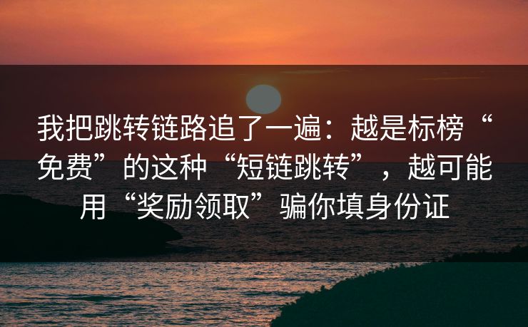 我把跳转链路追了一遍：越是标榜“免费”的这种“短链跳转”，越可能用“奖励领取”骗你填身份证