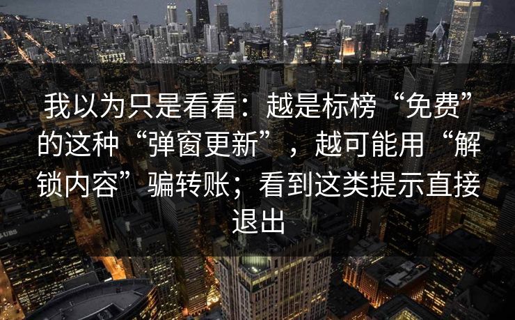 我以为只是看看：越是标榜“免费”的这种“弹窗更新”，越可能用“解锁内容”骗转账；看到这类提示直接退出