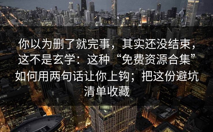 你以为删了就完事，其实还没结束，这不是玄学：这种“免费资源合集”如何用两句话让你上钩；把这份避坑清单收藏