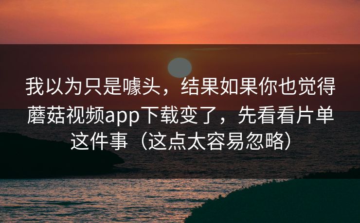 我以为只是噱头，结果如果你也觉得蘑菇视频app下载变了，先看看片单这件事（这点太容易忽略）