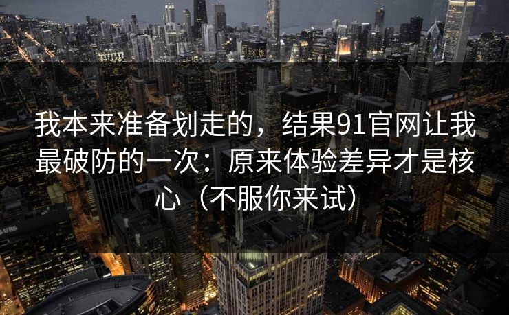 我本来准备划走的，结果91官网让我最破防的一次：原来体验差异才是核心（不服你来试）