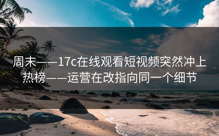 周末——17c在线观看短视频突然冲上热榜——运营在改指向同一个细节 周末——17c在线观看短视频突然冲上热榜——运营在改指向同一个细节